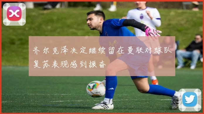 齐尔克泽决定继续留在曼联对球队复苏表现感到振奋