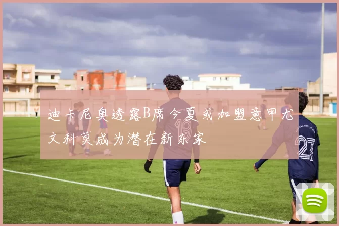 迪卡尼奥透露B席今夏或加盟意甲尤文科莫成为潜在新东家