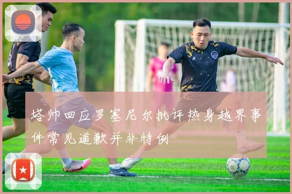 塔帅回应罗塞尼尔批评热身越界事件常见道歉并非特例