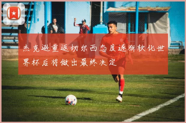 杰克逊重返切尔西态度逐渐软化世界杯后将做出最终决定