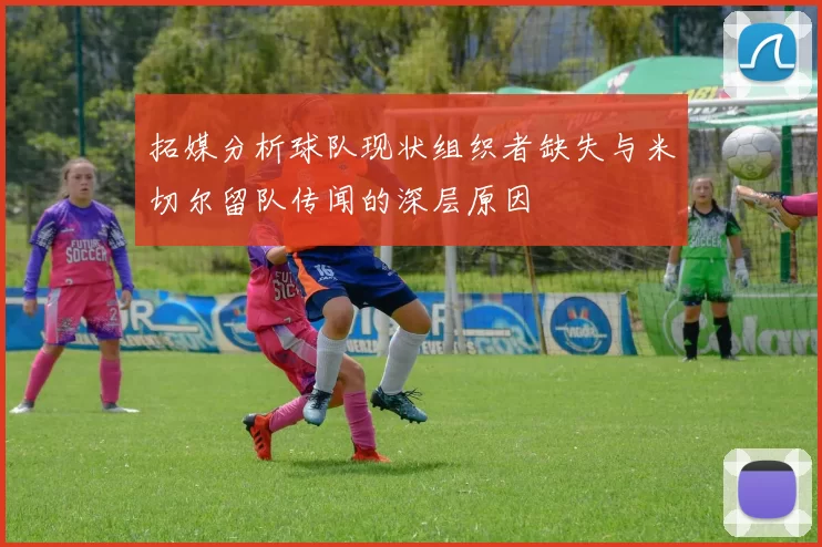 拓媒分析球队现状组织者缺失与米切尔留队传闻的深层原因