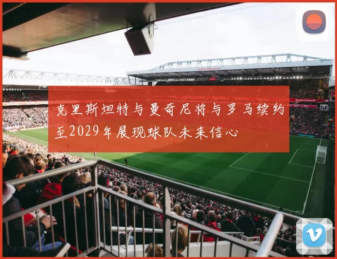 克里斯坦特与曼奇尼将与罗马续约至2029年展现球队未来信心