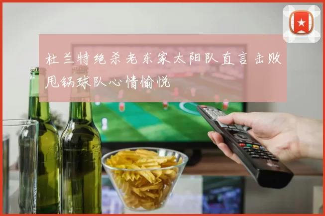 杜兰特绝杀老东家太阳队直言击败甩锅球队心情愉悦