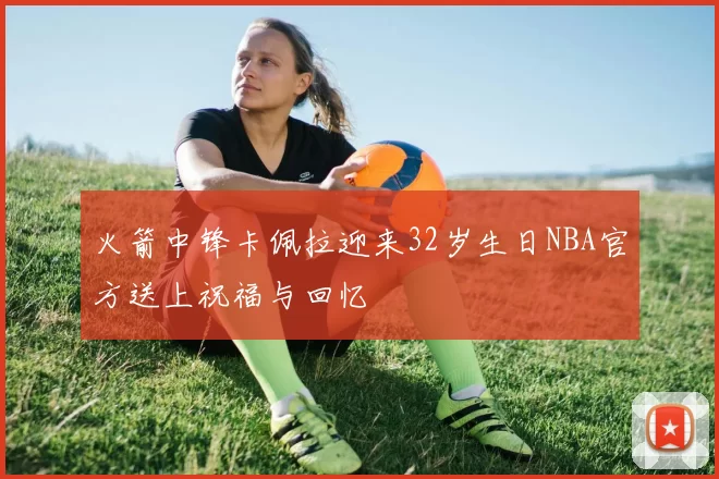 火箭中锋卡佩拉迎来32岁生日NBA官方送上祝福与回忆