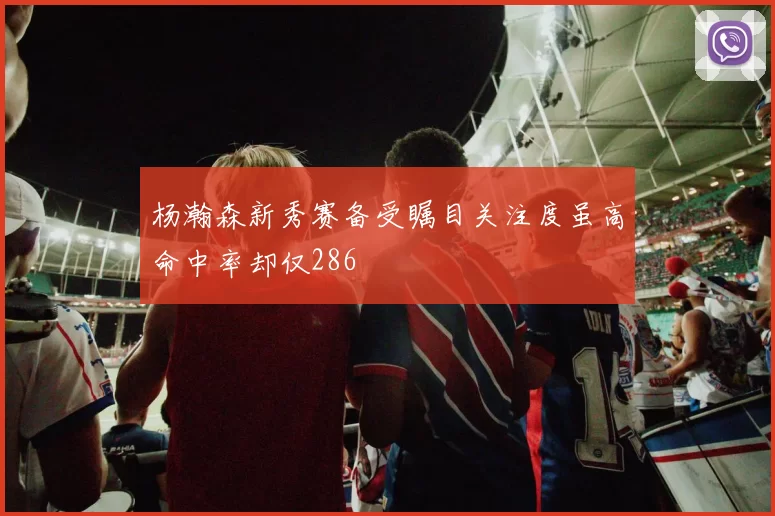 杨瀚森新秀赛备受瞩目关注度虽高命中率却仅286
