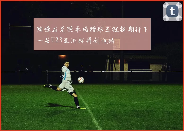陶强龙兑现承诺赠球王钰栋期待下一届U23亚洲杯再创佳绩