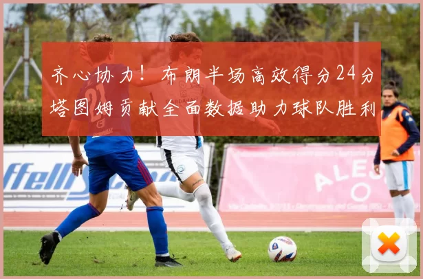 齐心协力！布朗半场高效得分24分塔图姆贡献全面数据助力球队胜利