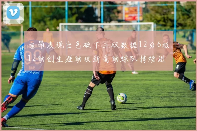 吉昂表现出色砍下三双数据12分6板12助创生涯助攻新高助球队持续进步
