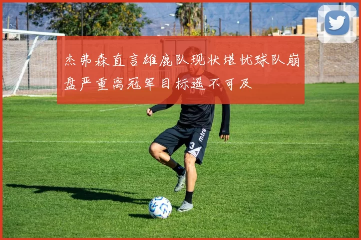 杰弗森直言雄鹿队现状堪忧球队崩盘严重离冠军目标遥不可及