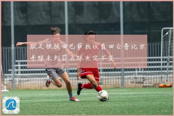 欧足联驳回巴萨抗议首回合普比尔手球未判罚点球决定不变