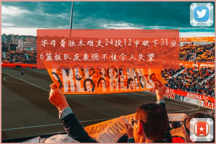 字母哥独木难支24投12中砍下31分6篮板队友表现不佳令人失望