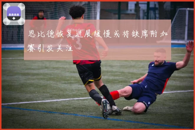 恩比德恢复进展缓慢或将缺席附加赛引发关注