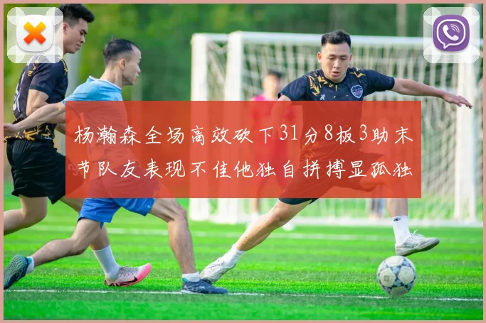 杨瀚森全场高效砍下31分8板3助末节队友表现不佳他独自拼搏显孤独